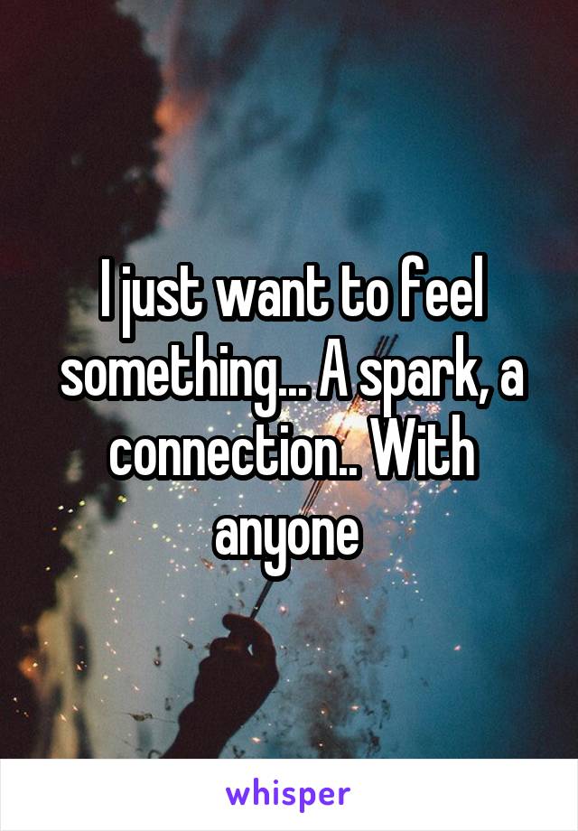 I just want to feel something... A spark, a connection.. With anyone 