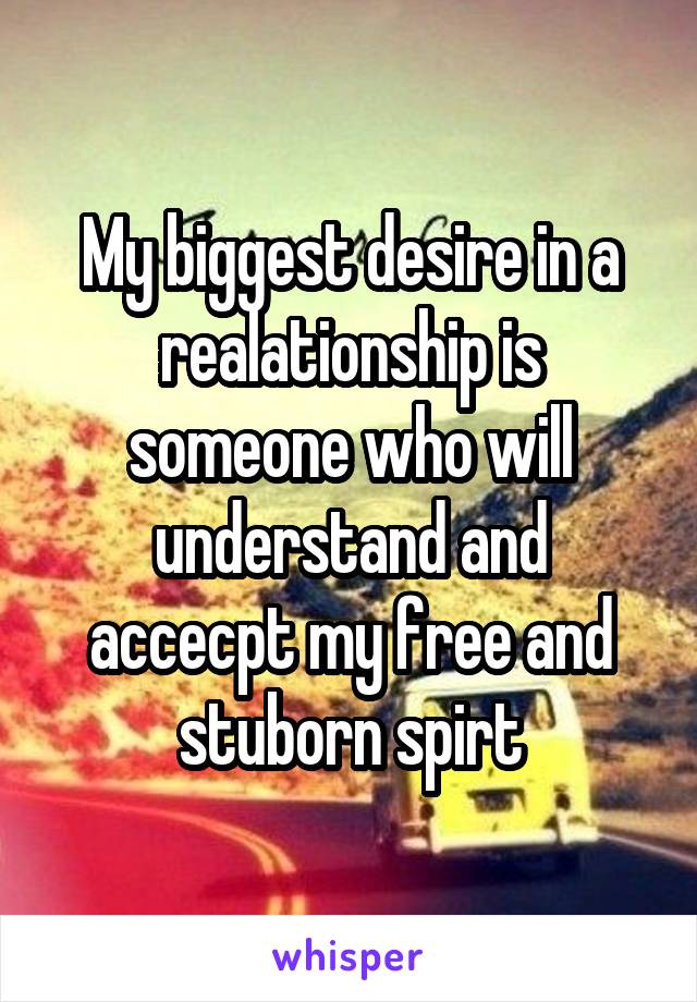 My biggest desire in a realationship is someone who will understand and accecpt my free and stuborn spirt