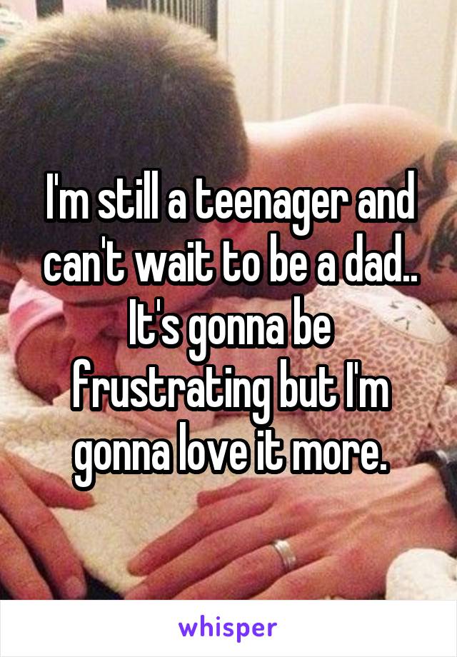 I'm still a teenager and can't wait to be a dad..
It's gonna be frustrating but I'm gonna love it more.