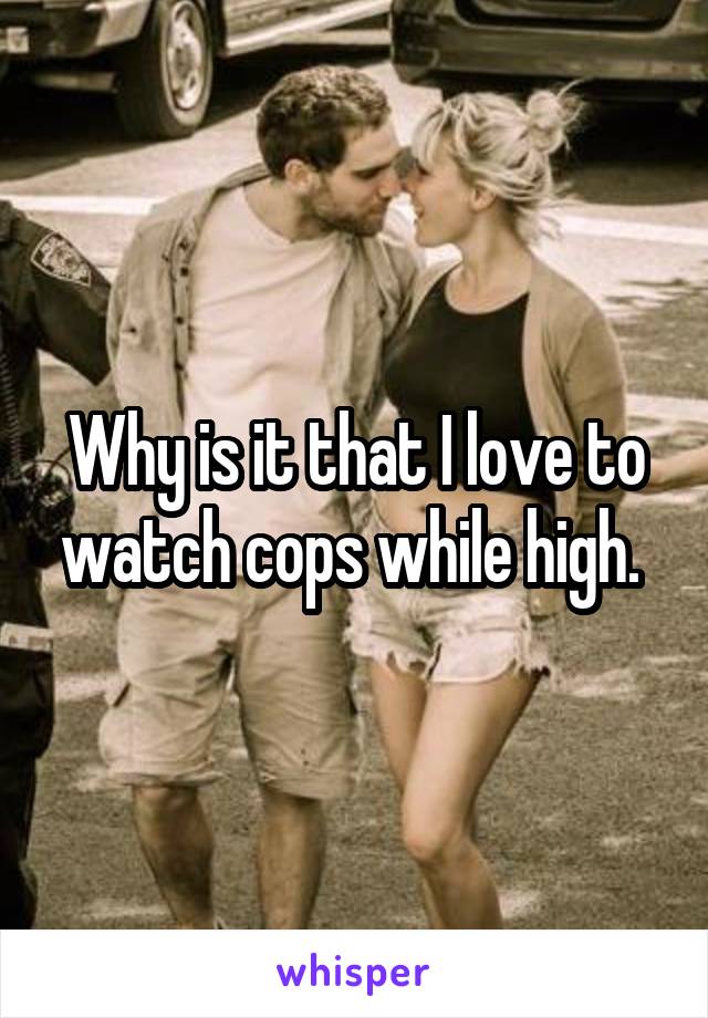 Why is it that I love to watch cops while high. 