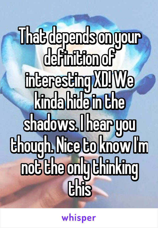 That depends on your definition of interesting XD! We kinda hide in the shadows. I hear you though. Nice to know I'm not the only thinking this