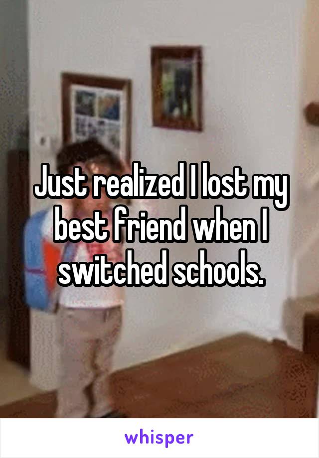 Just realized I lost my best friend when I switched schools.