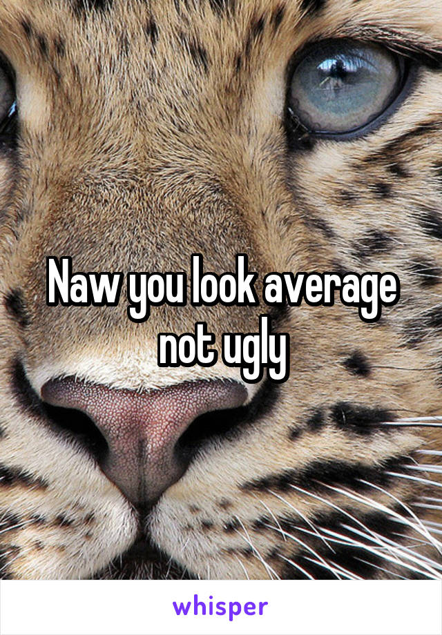 Naw you look average not ugly