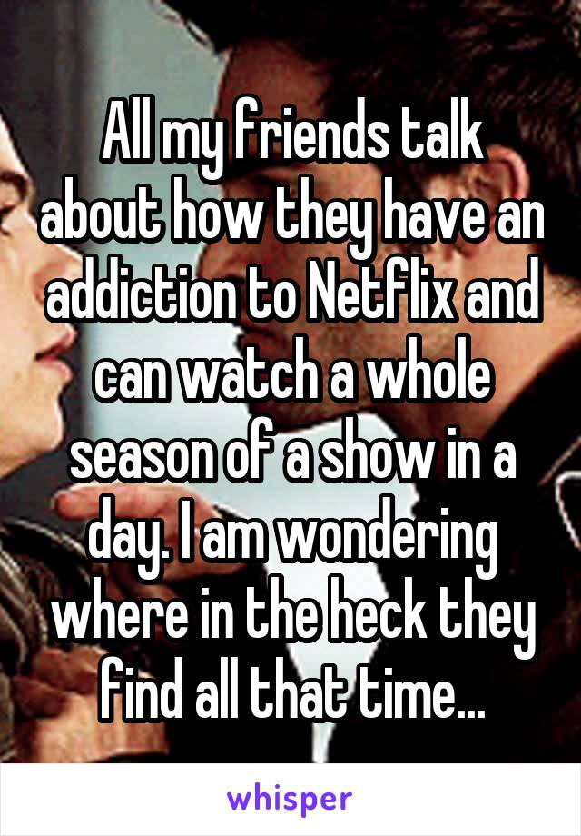 All my friends talk about how they have an addiction to Netflix and can watch a whole season of a show in a day. I am wondering where in the heck they find all that time...