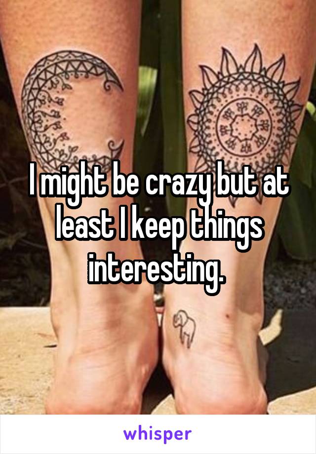 I might be crazy but at least I keep things interesting. 