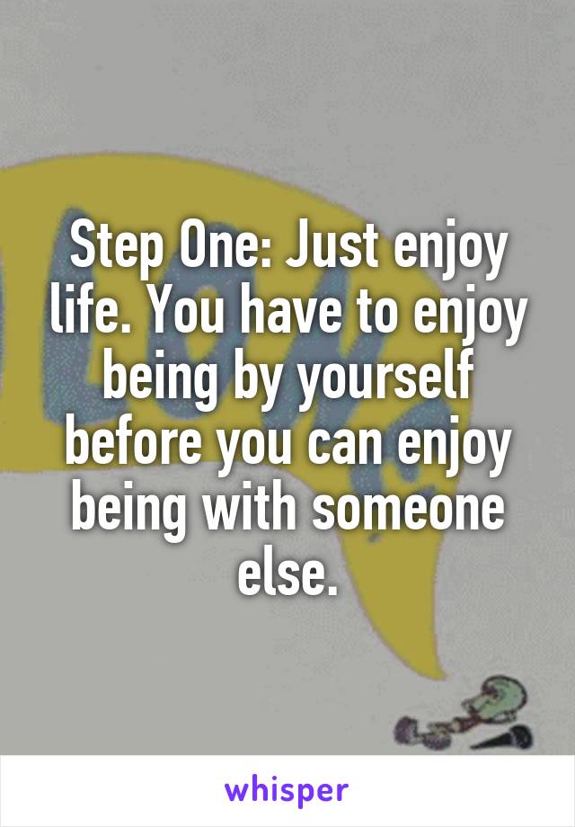 Step One: Just enjoy life. You have to enjoy being by yourself before you can enjoy being with someone else.