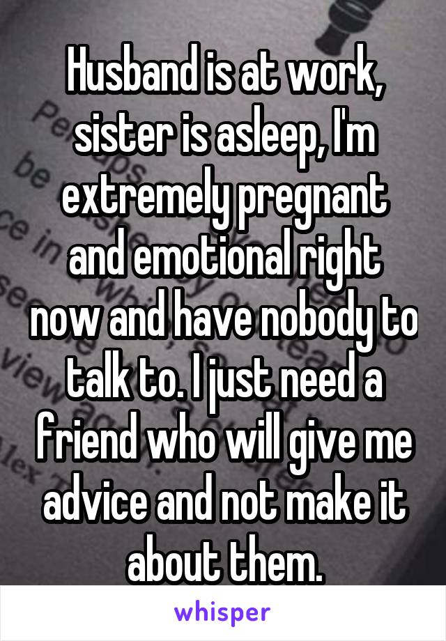 Husband is at work, sister is asleep, I'm extremely pregnant and emotional right now and have nobody to talk to. I just need a friend who will give me advice and not make it about them.