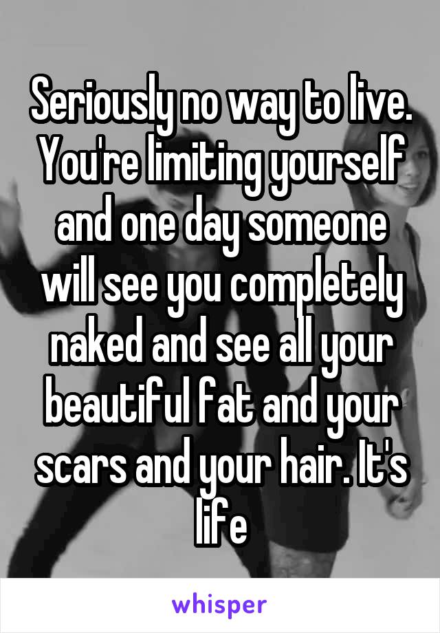 Seriously no way to live. You're limiting yourself and one day someone will see you completely naked and see all your beautiful fat and your scars and your hair. It's life