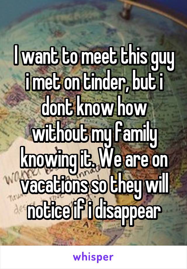 I want to meet this guy i met on tinder, but i dont know how without my family knowing it. We are on vacations so they will notice if i disappear