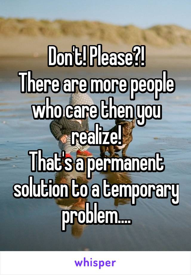 Don't! Please?!
There are more people who care then you realize!
That's a permanent solution to a temporary problem....