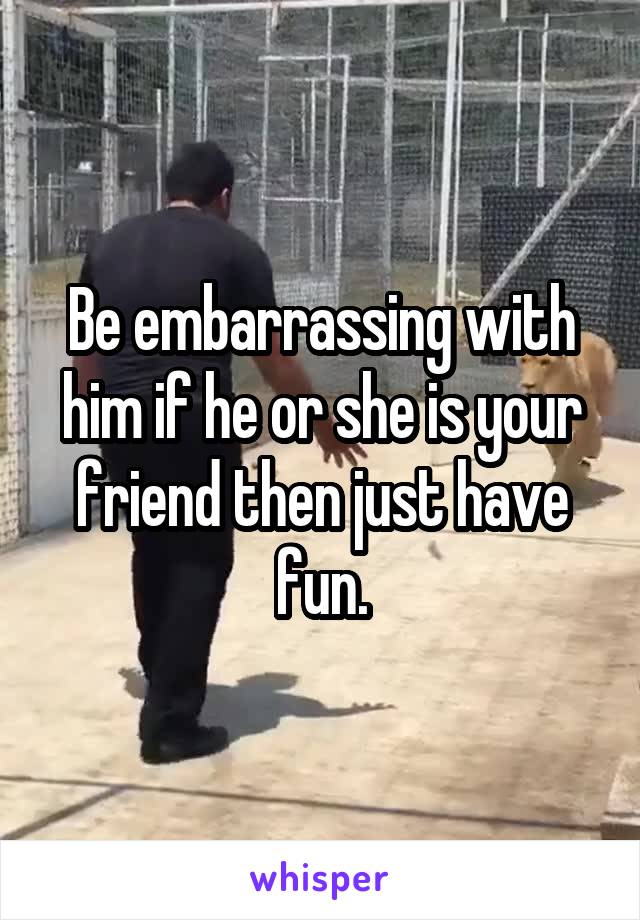 Be embarrassing with him if he or she is your friend then just have fun.