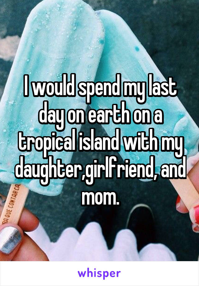 I would spend my last day on earth on a tropical island with my daughter,girlfriend, and mom.