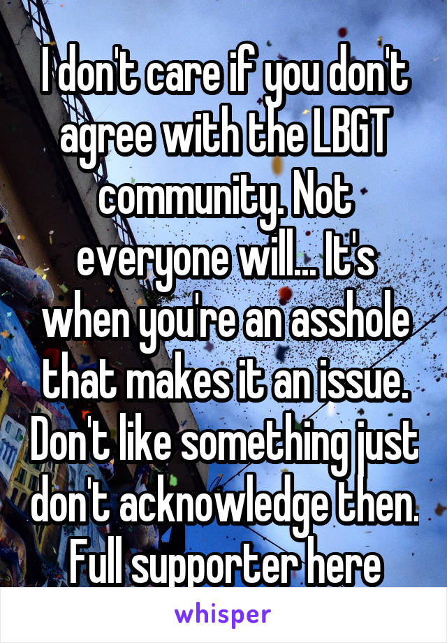 I don't care if you don't agree with the LBGT community. Not everyone will... It's when you're an asshole that makes it an issue. Don't like something just don't acknowledge then. Full supporter here