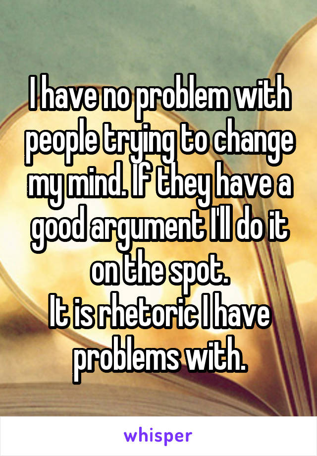 I have no problem with people trying to change my mind. If they have a good argument I'll do it on the spot.
It is rhetoric I have problems with.
