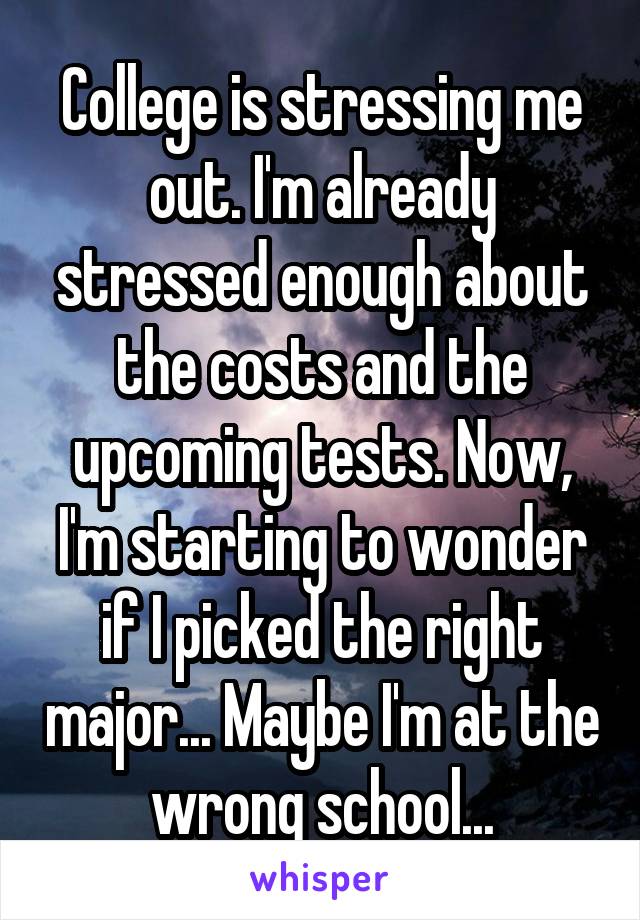 College is stressing me out. I'm already stressed enough about the costs and the upcoming tests. Now, I'm starting to wonder if I picked the right major... Maybe I'm at the wrong school...