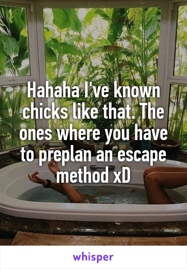 Hahaha I've known chicks like that. The ones where you have to preplan an escape method xD