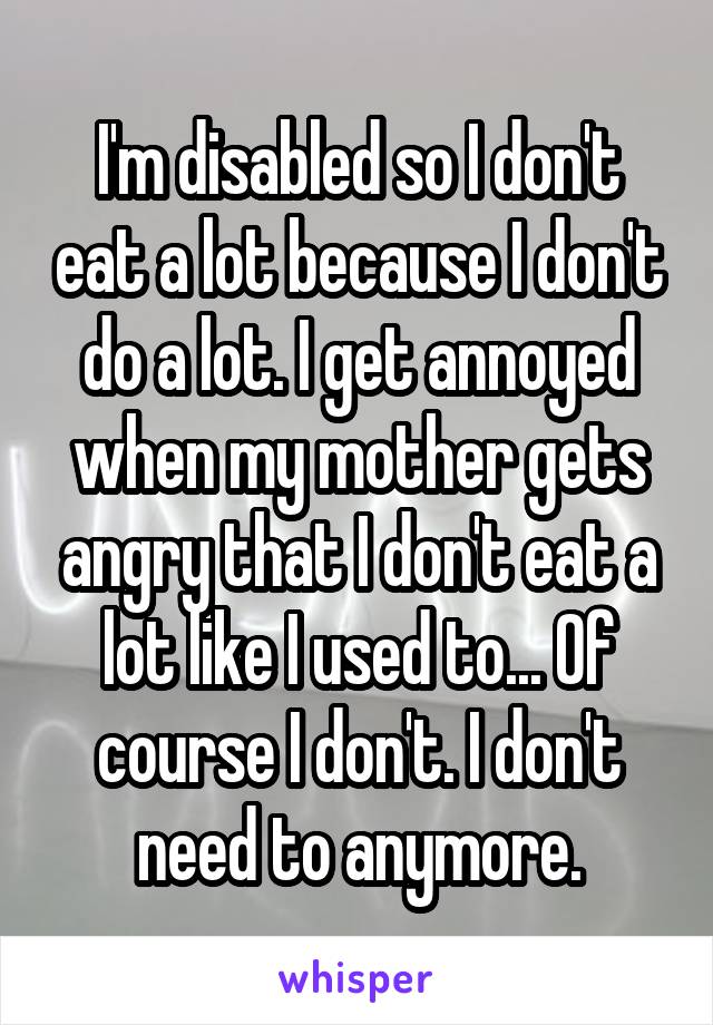 I'm disabled so I don't eat a lot because I don't do a lot. I get annoyed when my mother gets angry that I don't eat a lot like I used to... Of course I don't. I don't need to anymore.