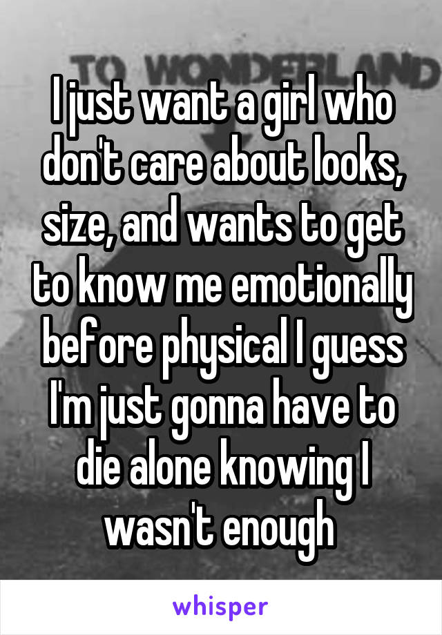 I just want a girl who don't care about looks, size, and wants to get to know me emotionally before physical I guess I'm just gonna have to die alone knowing I wasn't enough 