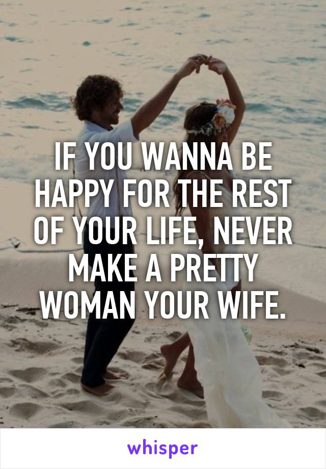 IF YOU WANNA BE HAPPY FOR THE REST OF YOUR LIFE, NEVER MAKE A PRETTY WOMAN YOUR WIFE.