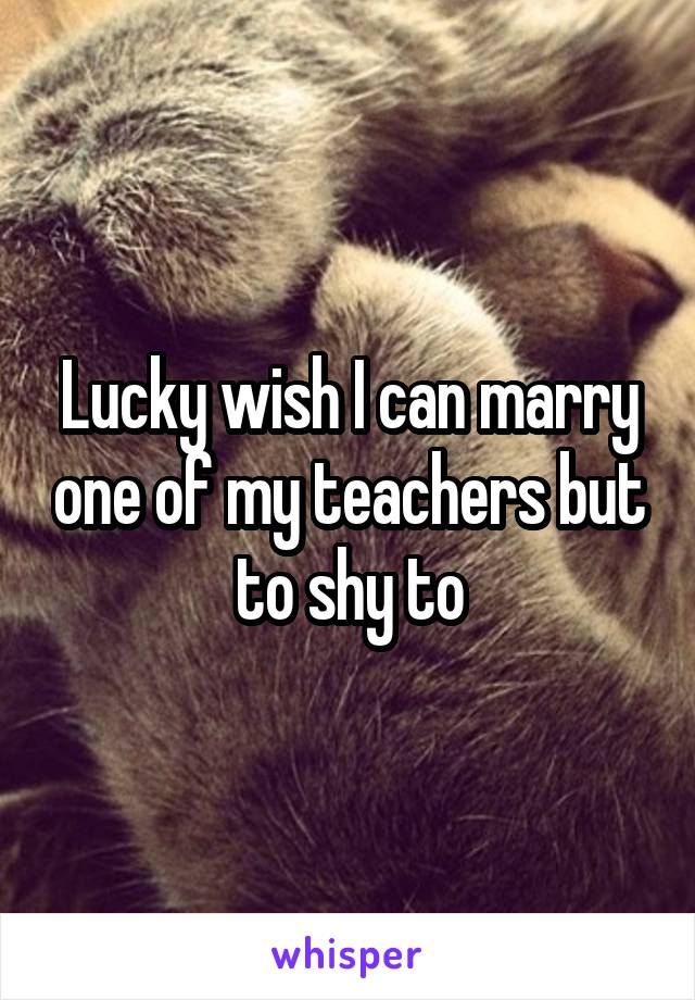 Lucky wish I can marry one of my teachers but to shy to