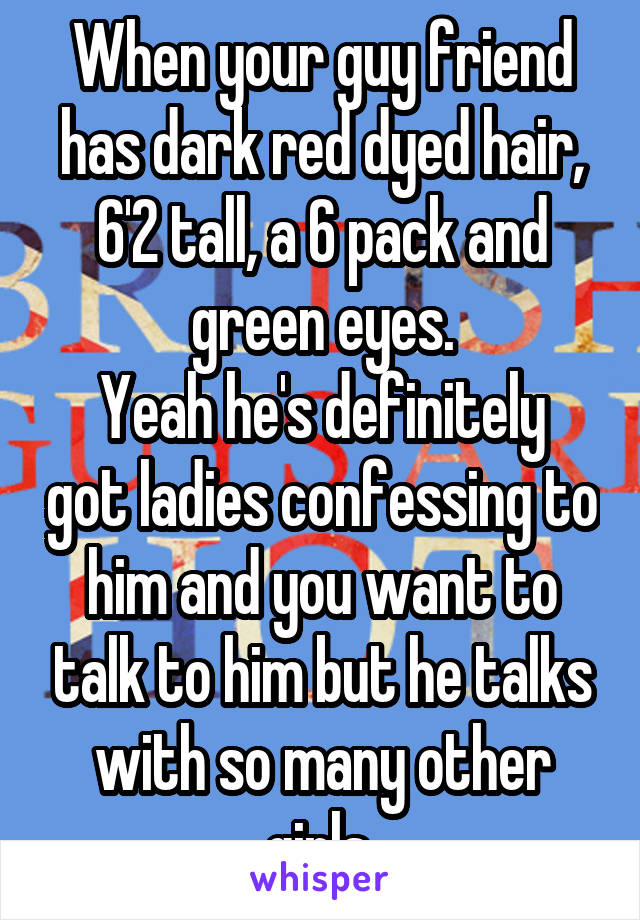 When your guy friend has dark red dyed hair, 6'2 tall, a 6 pack and green eyes.
Yeah he's definitely got ladies confessing to him and you want to talk to him but he talks with so many other girls.