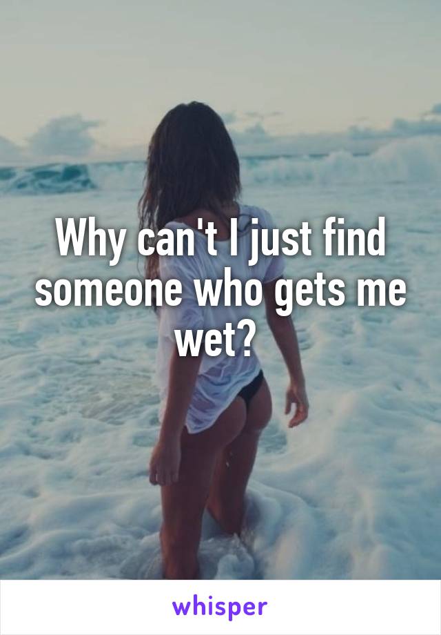 Why can't I just find someone who gets me wet? 
