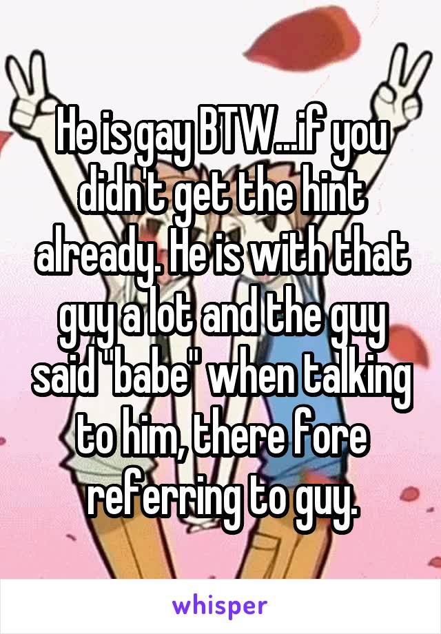 He is gay BTW...if you didn't get the hint already. He is with that guy a lot and the guy said "babe" when talking to him, there fore referring to guy.