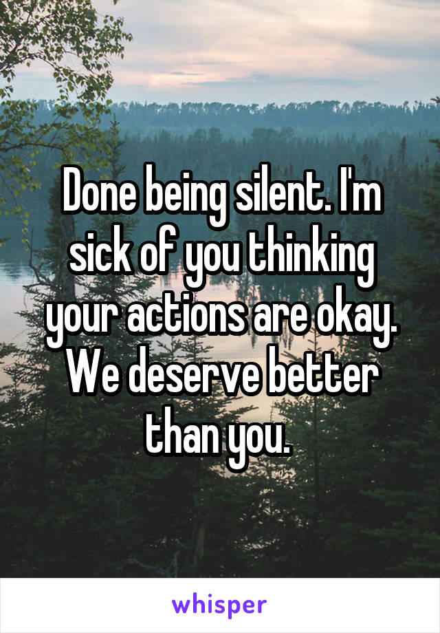 Done being silent. I'm sick of you thinking your actions are okay. We deserve better than you. 