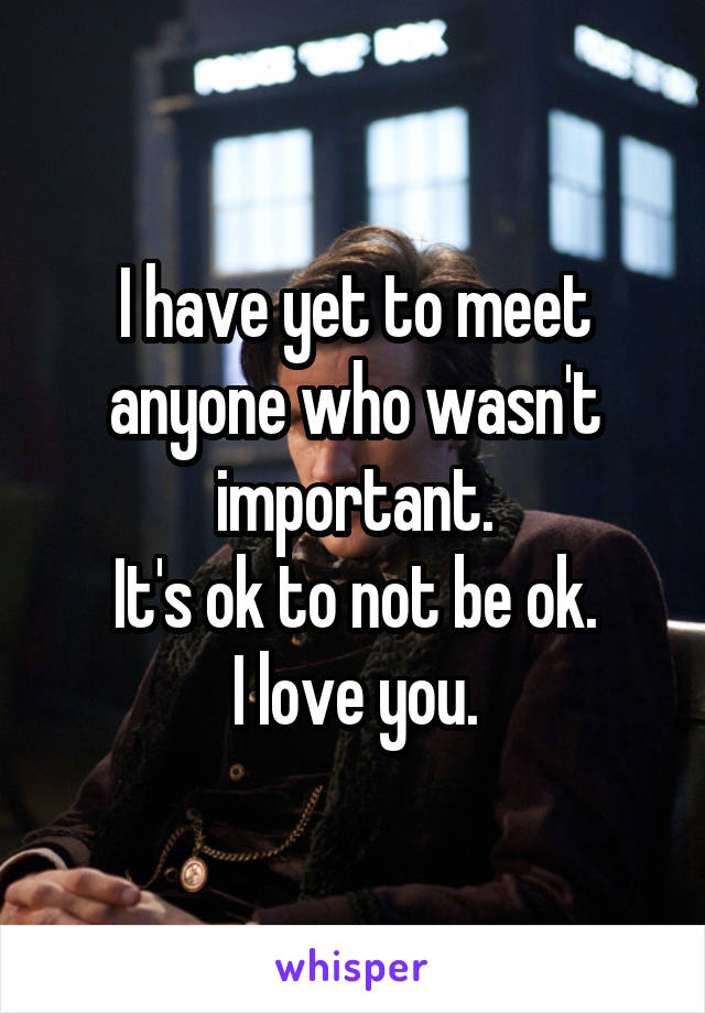 I have yet to meet anyone who wasn't important.
It's ok to not be ok.
I love you.