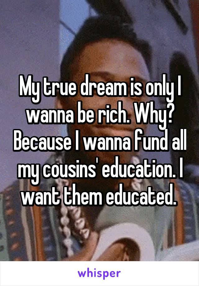 My true dream is only I wanna be rich. Why? Because I wanna fund all my cousins' education. I want them educated. 