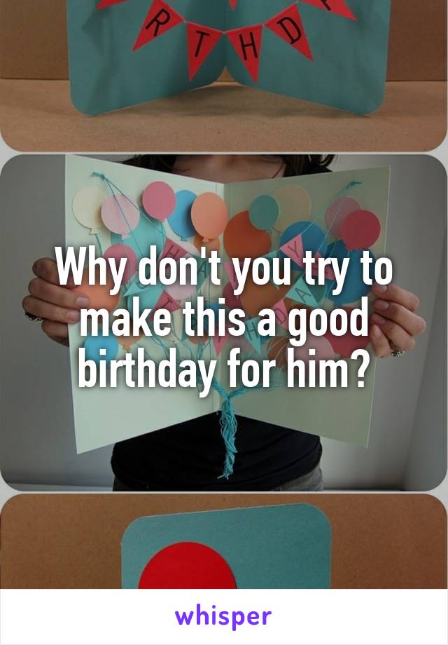 Why don't you try to make this a good birthday for him?