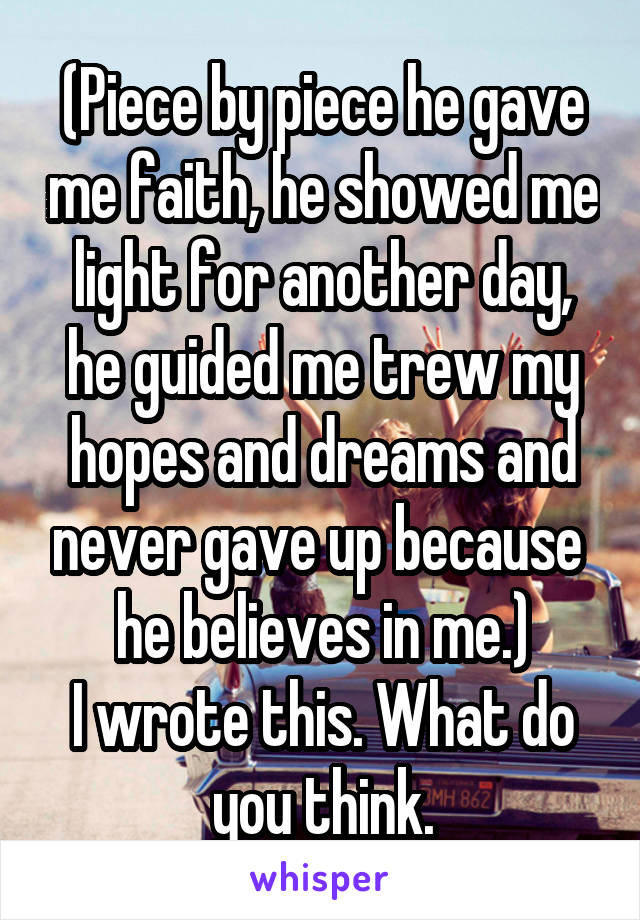 (Piece by piece he gave me faith, he showed me light for another day, he guided me trew my hopes and dreams and never gave up because  he believes in me.)
I wrote this. What do you think.