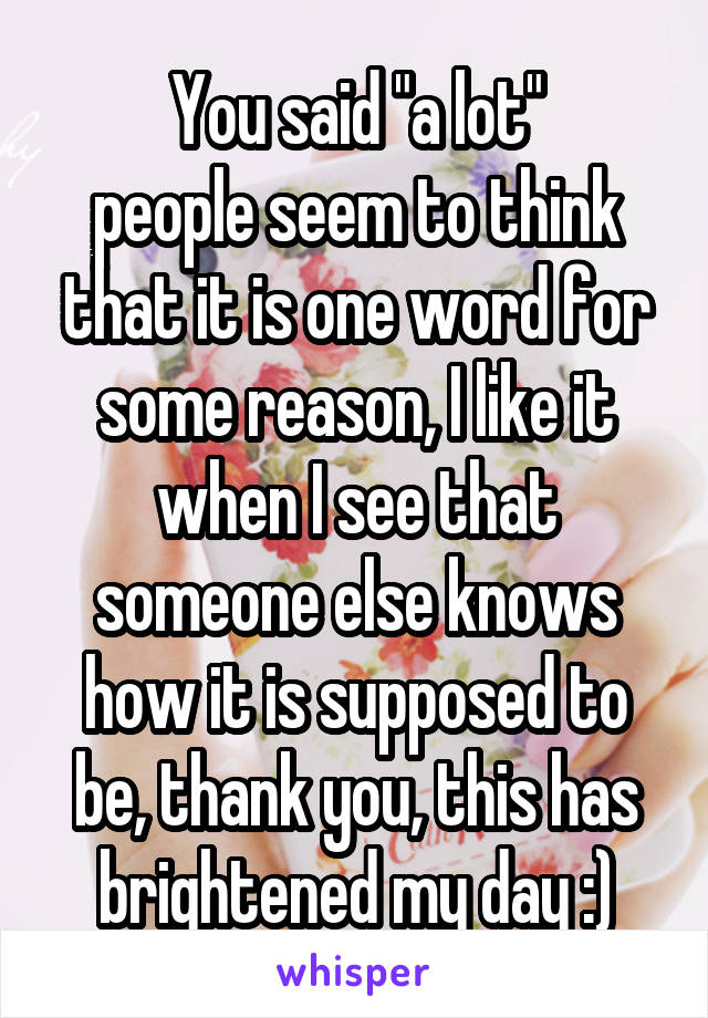 You said "a lot"
people seem to think that it is one word for some reason, I like it when I see that someone else knows how it is supposed to be, thank you, this has brightened my day :)