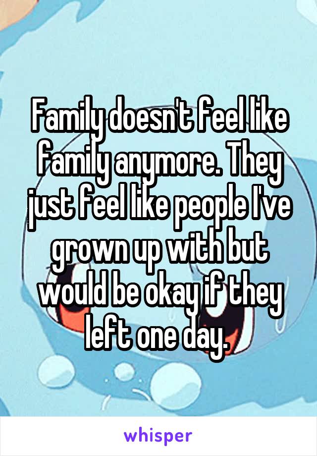 Family doesn't feel like family anymore. They just feel like people I've grown up with but would be okay if they left one day. 