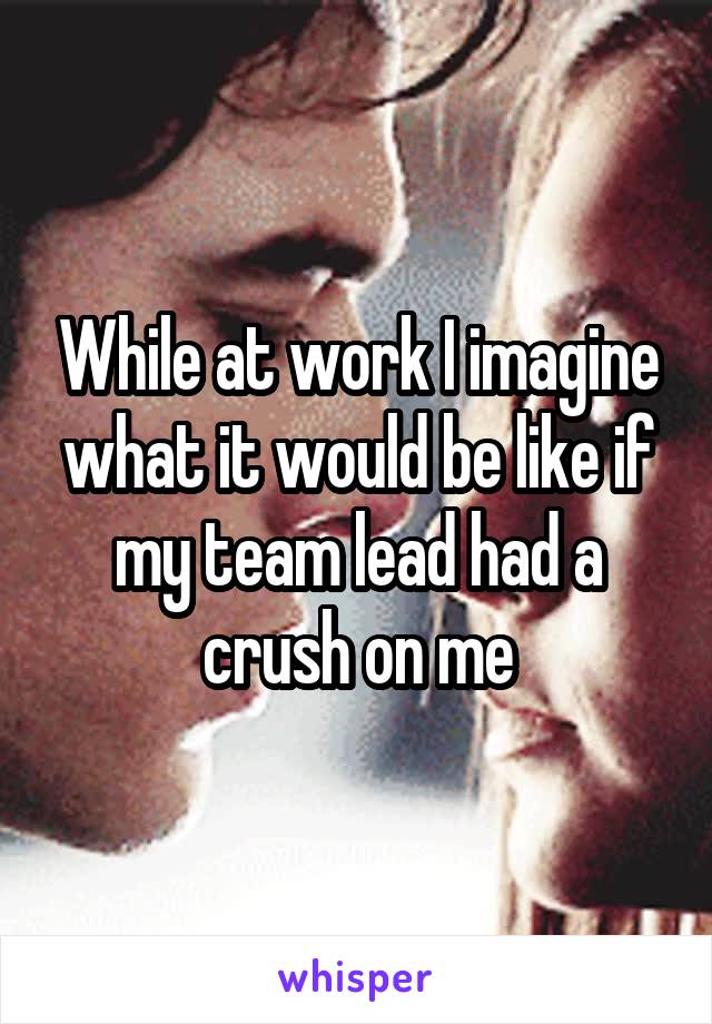 While at work I imagine what it would be like if my team lead had a crush on me