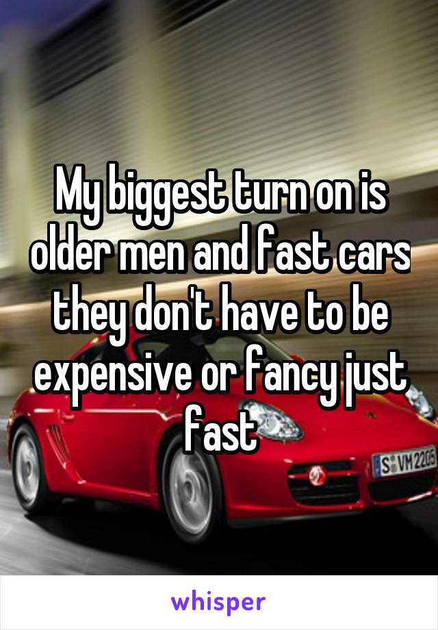 My biggest turn on is older men and fast cars they don't have to be expensive or fancy just fast