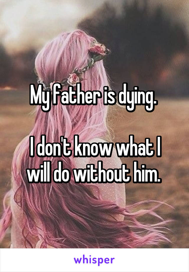 My father is dying. 

I don't know what I will do without him. 