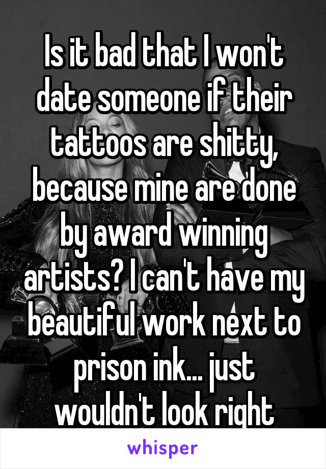 Is it bad that I won't date someone if their tattoos are shitty, because mine are done by award winning artists? I can't have my beautiful work next to prison ink... just wouldn't look right