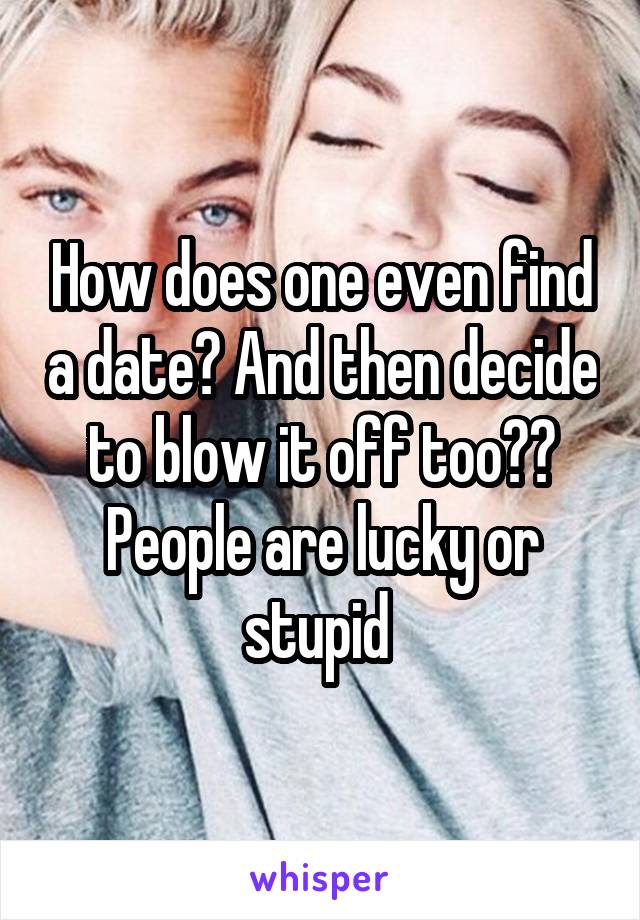 How does one even find a date? And then decide to blow it off too?? People are lucky or stupid 