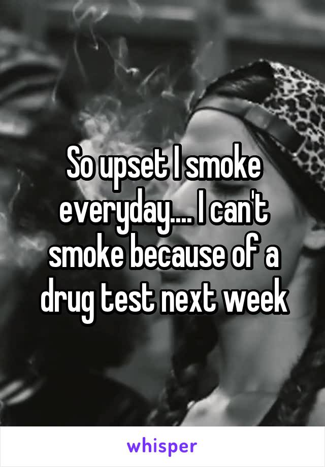 So upset I smoke everyday.... I can't smoke because of a drug test next week