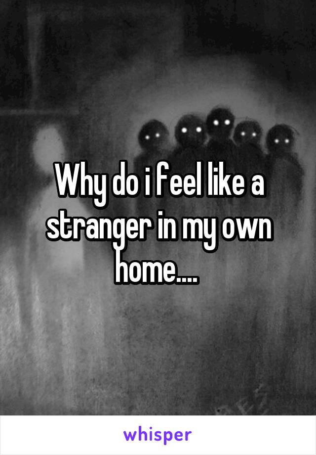 Why do i feel like a stranger in my own home.... 