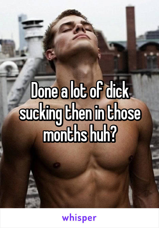 Done a lot of dick sucking then in those months huh?