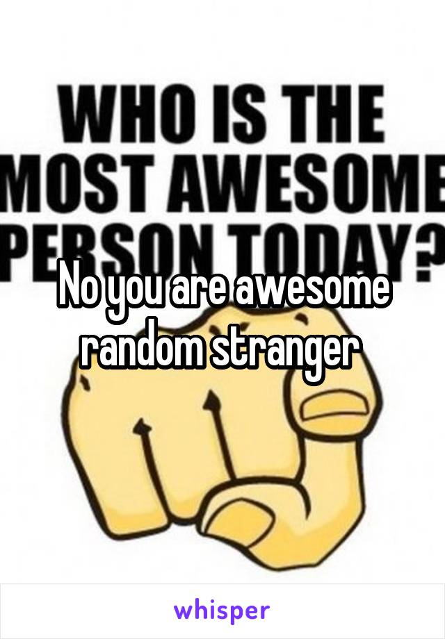 No you are awesome random stranger 