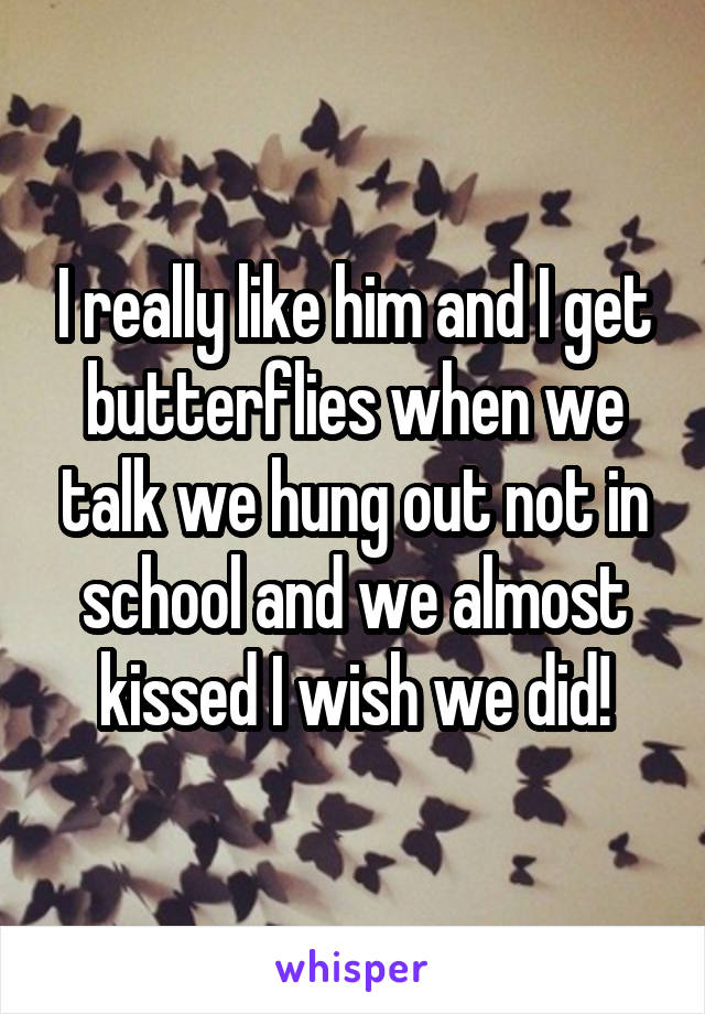 I really like him and I get butterflies when we talk we hung out not in school and we almost kissed I wish we did!