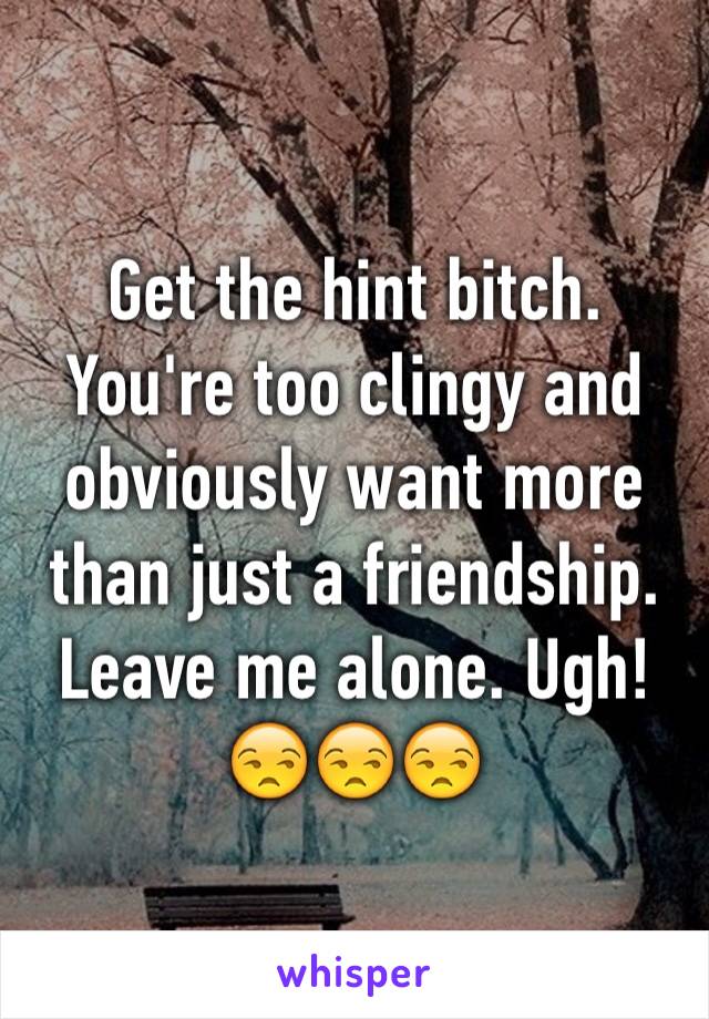 Get the hint bitch. You're too clingy and obviously want more than just a friendship. Leave me alone. Ugh! 😒😒😒