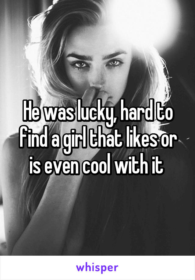 He was lucky, hard to find a girl that likes or is even cool with it 