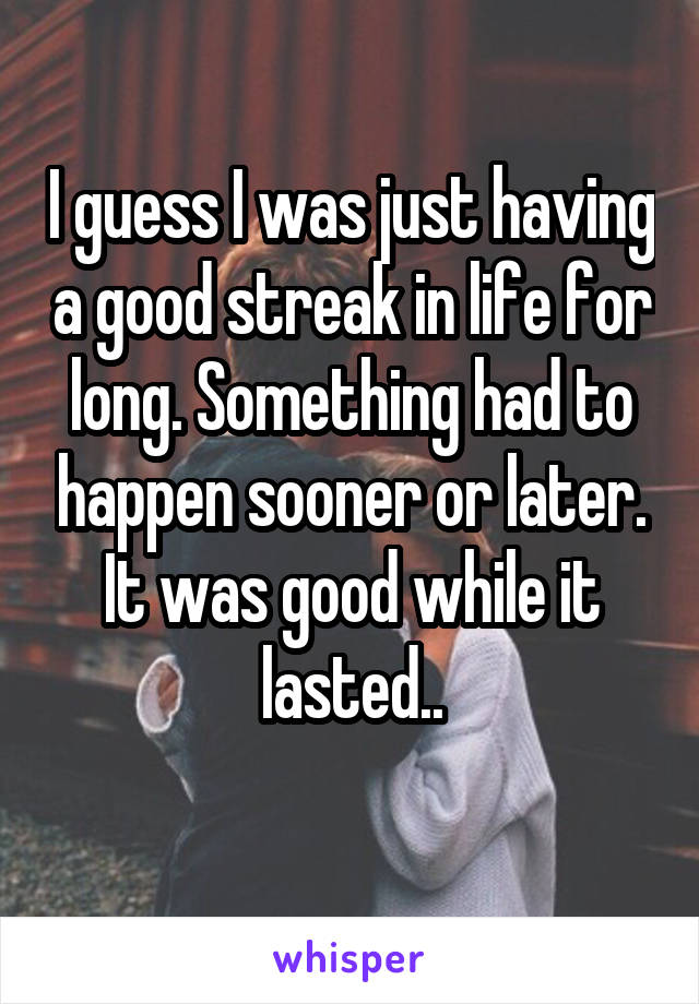 I guess I was just having a good streak in life for long. Something had to happen sooner or later. It was good while it lasted..
