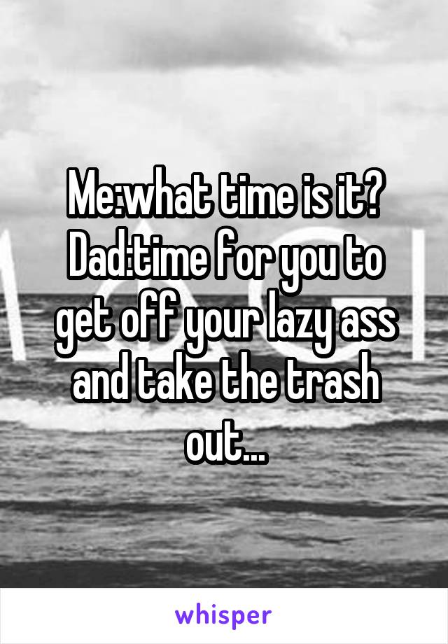 Me:what time is it?
Dad:time for you to get off your lazy ass and take the trash out...