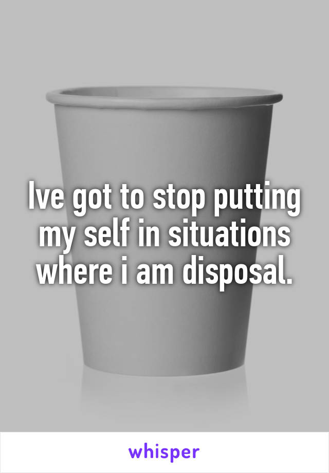 Ive got to stop putting my self in situations where i am disposal.