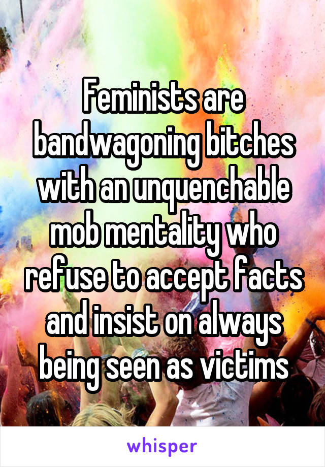 Feminists are bandwagoning bitches with an unquenchable mob mentality who refuse to accept facts and insist on always being seen as victims